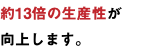 約13倍の生産性が 向上します。